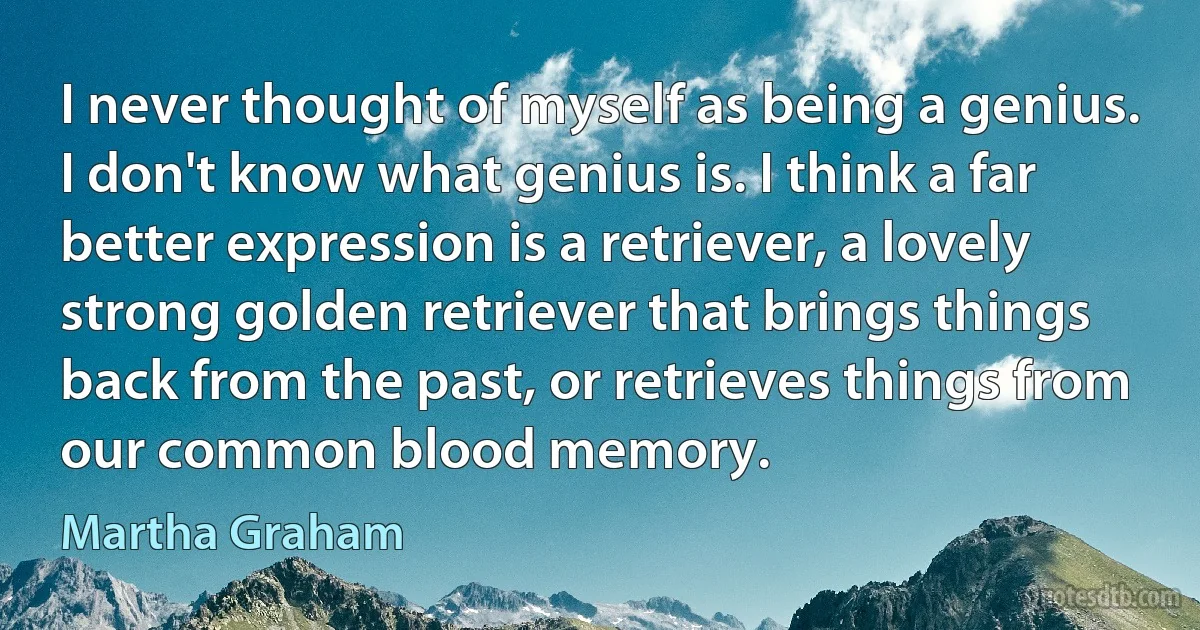 I never thought of myself as being a genius. I don't know what genius is. I think a far better expression is a retriever, a lovely strong golden retriever that brings things back from the past, or retrieves things from our common blood memory. (Martha Graham)