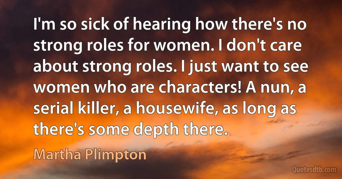 I'm so sick of hearing how there's no strong roles for women. I don't care about strong roles. I just want to see women who are characters! A nun, a serial killer, a housewife, as long as there's some depth there. (Martha Plimpton)