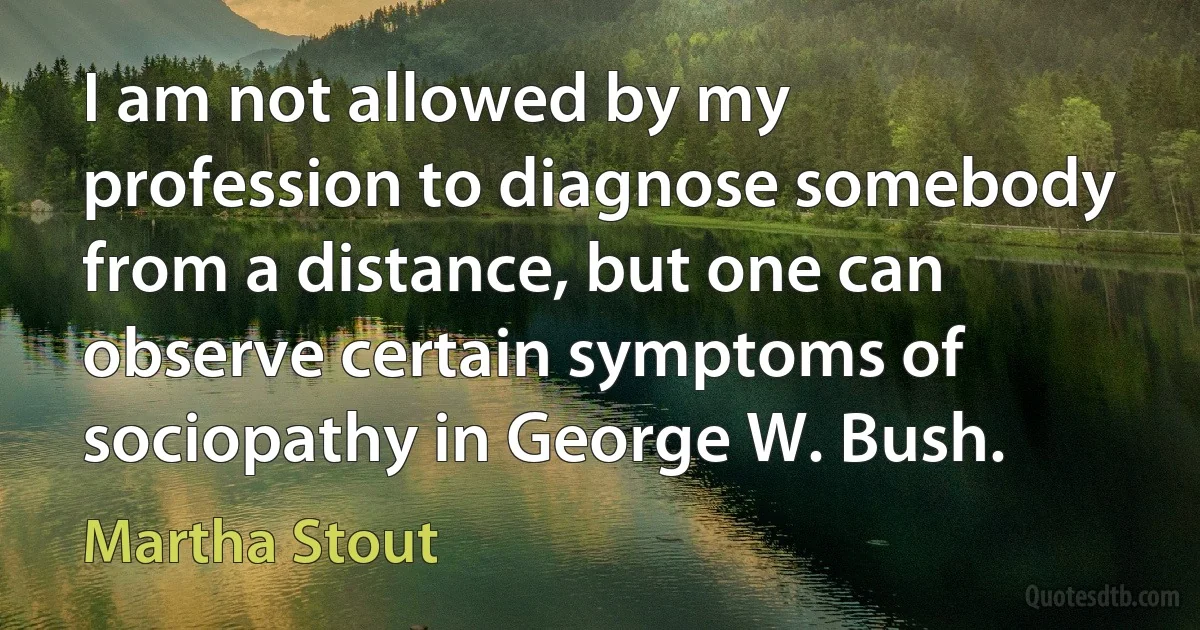 I am not allowed by my profession to diagnose somebody from a distance, but one can observe certain symptoms of sociopathy in George W. Bush. (Martha Stout)