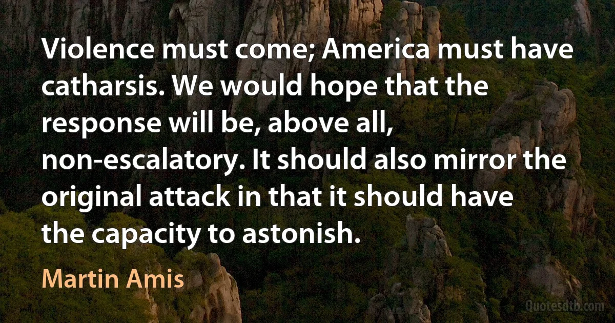 Violence must come; America must have catharsis. We would hope that the response will be, above all, non-escalatory. It should also mirror the original attack in that it should have the capacity to astonish. (Martin Amis)