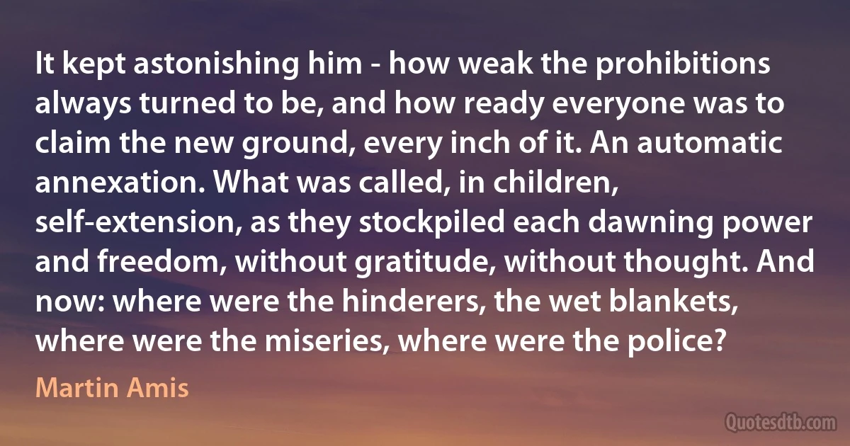 It kept astonishing him - how weak the prohibitions always turned to be, and how ready everyone was to claim the new ground, every inch of it. An automatic annexation. What was called, in children, self-extension, as they stockpiled each dawning power and freedom, without gratitude, without thought. And now: where were the hinderers, the wet blankets, where were the miseries, where were the police? (Martin Amis)