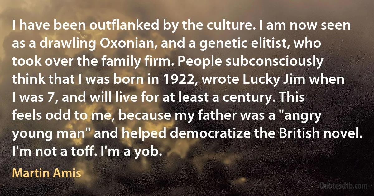 I have been outflanked by the culture. I am now seen as a drawling Oxonian, and a genetic elitist, who took over the family firm. People subconsciously think that I was born in 1922, wrote Lucky Jim when I was 7, and will live for at least a century. This feels odd to me, because my father was a "angry young man" and helped democratize the British novel. I'm not a toff. I'm a yob. (Martin Amis)