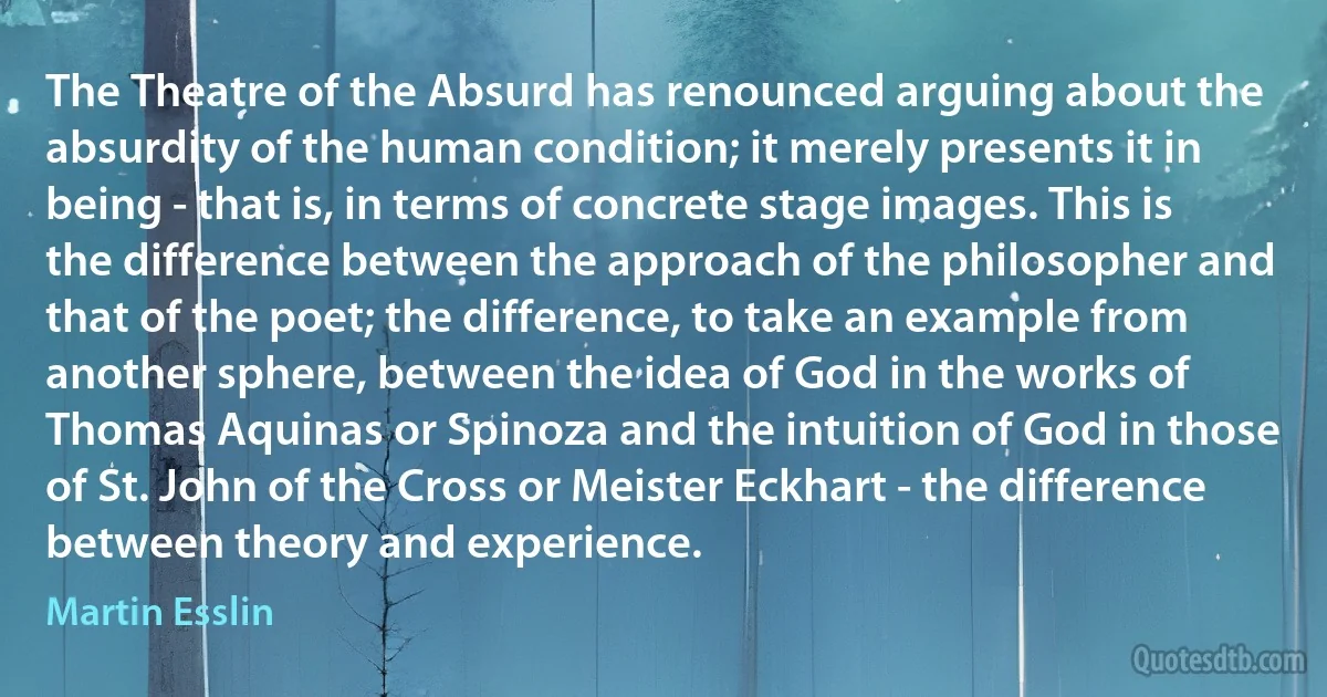 The Theatre of the Absurd has renounced arguing about the absurdity of the human condition; it merely presents it in being - that is, in terms of concrete stage images. This is the difference between the approach of the philosopher and that of the poet; the difference, to take an example from another sphere, between the idea of God in the works of Thomas Aquinas or Spinoza and the intuition of God in those of St. John of the Cross or Meister Eckhart - the difference between theory and experience. (Martin Esslin)