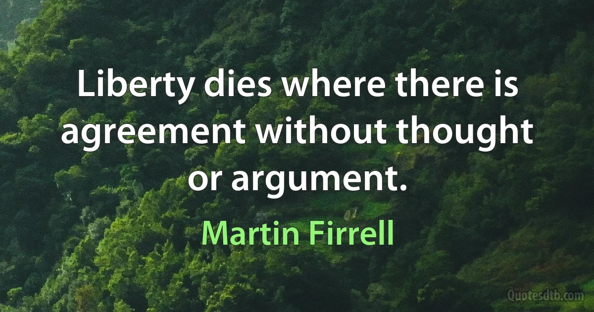 Liberty dies where there is agreement without thought or argument. (Martin Firrell)