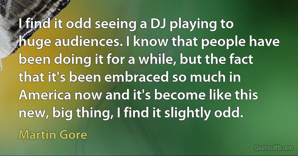 I find it odd seeing a DJ playing to huge audiences. I know that people have been doing it for a while, but the fact that it's been embraced so much in America now and it's become like this new, big thing, I find it slightly odd. (Martin Gore)