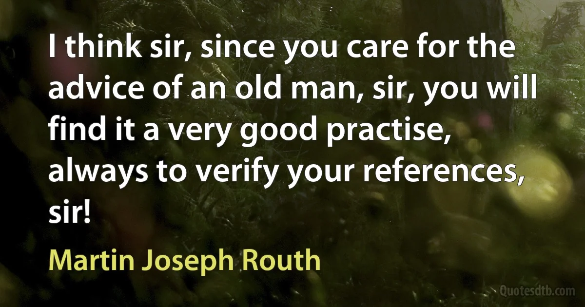 I think sir, since you care for the advice of an old man, sir, you will find it a very good practise, always to verify your references, sir! (Martin Joseph Routh)