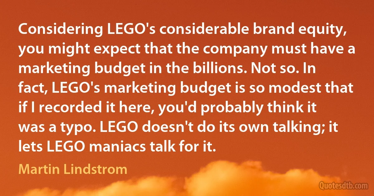 Considering LEGO's considerable brand equity, you might expect that the company must have a marketing budget in the billions. Not so. In fact, LEGO's marketing budget is so modest that if I recorded it here, you'd probably think it was a typo. LEGO doesn't do its own talking; it lets LEGO maniacs talk for it. (Martin Lindstrom)