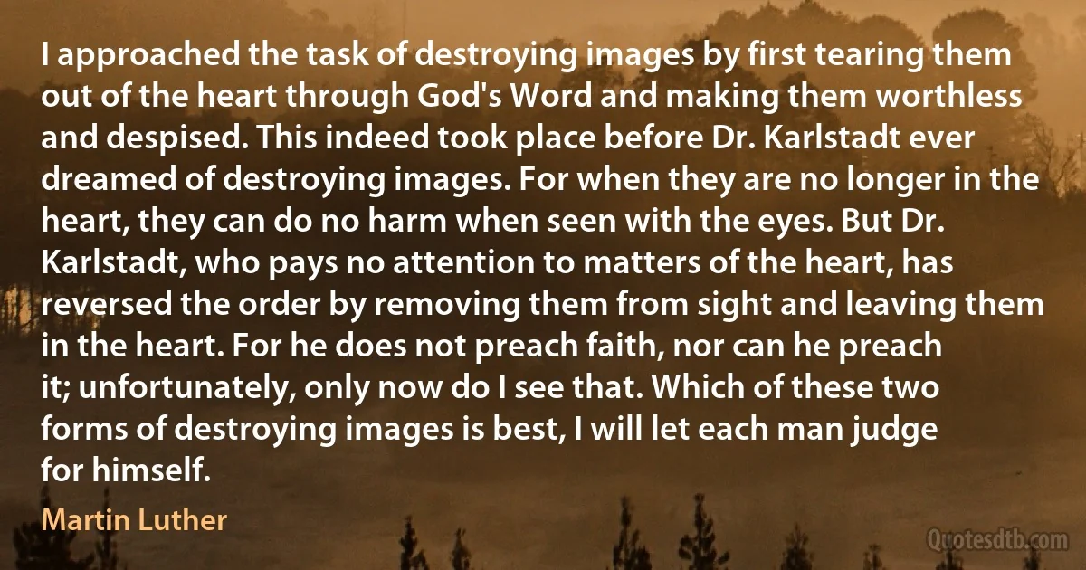 I approached the task of destroying images by first tearing them out of the heart through God's Word and making them worthless and despised. This indeed took place before Dr. Karlstadt ever dreamed of destroying images. For when they are no longer in the heart, they can do no harm when seen with the eyes. But Dr. Karlstadt, who pays no attention to matters of the heart, has reversed the order by removing them from sight and leaving them in the heart. For he does not preach faith, nor can he preach it; unfortunately, only now do I see that. Which of these two forms of destroying images is best, I will let each man judge for himself. (Martin Luther)