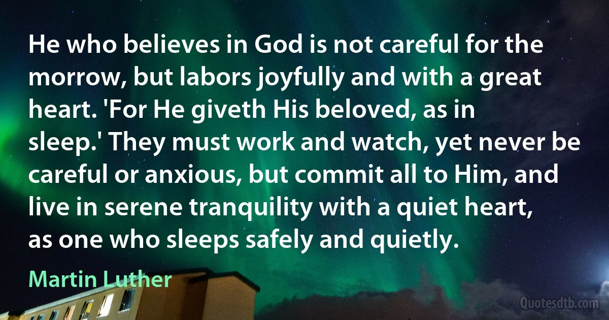 He who believes in God is not careful for the morrow, but labors joyfully and with a great heart. 'For He giveth His beloved, as in sleep.' They must work and watch, yet never be careful or anxious, but commit all to Him, and live in serene tranquility with a quiet heart, as one who sleeps safely and quietly. (Martin Luther)