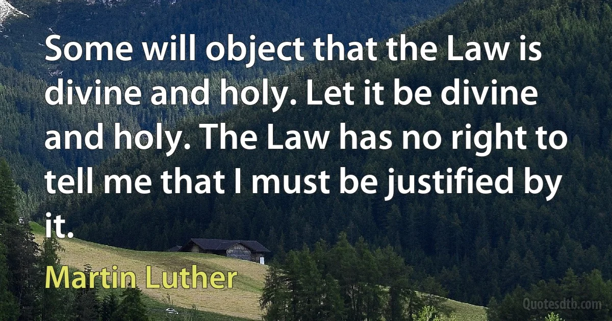 Some will object that the Law is divine and holy. Let it be divine and holy. The Law has no right to tell me that I must be justified by it. (Martin Luther)