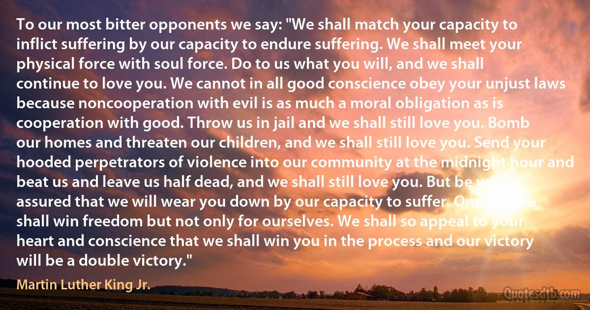 To our most bitter opponents we say: "We shall match your capacity to inflict suffering by our capacity to endure suffering. We shall meet your physical force with soul force. Do to us what you will, and we shall continue to love you. We cannot in all good conscience obey your unjust laws because noncooperation with evil is as much a moral obligation as is cooperation with good. Throw us in jail and we shall still love you. Bomb our homes and threaten our children, and we shall still love you. Send your hooded perpetrators of violence into our community at the midnight hour and beat us and leave us half dead, and we shall still love you. But be ye assured that we will wear you down by our capacity to suffer. One day we shall win freedom but not only for ourselves. We shall so appeal to your heart and conscience that we shall win you in the process and our victory will be a double victory." (Martin Luther King Jr.)