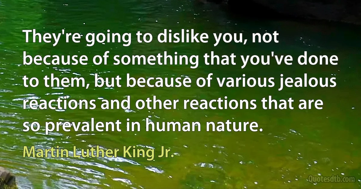 They're going to dislike you, not because of something that you've done to them, but because of various jealous reactions and other reactions that are so prevalent in human nature. (Martin Luther King Jr.)