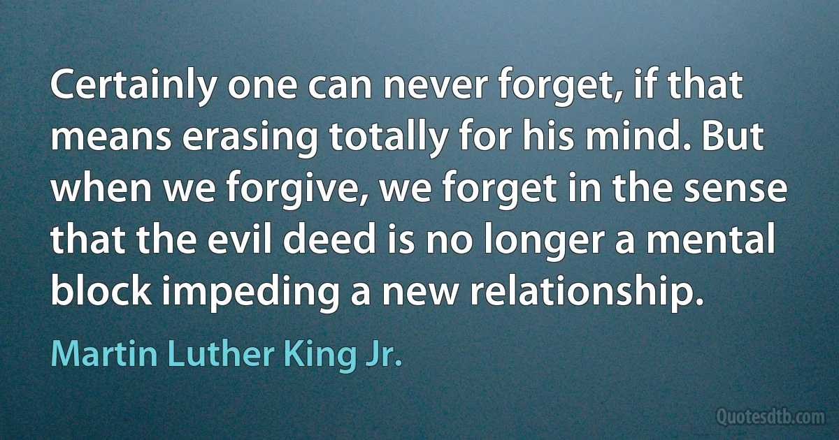 Certainly one can never forget, if that means erasing totally for his mind. But when we forgive, we forget in the sense that the evil deed is no longer a mental block impeding a new relationship. (Martin Luther King Jr.)