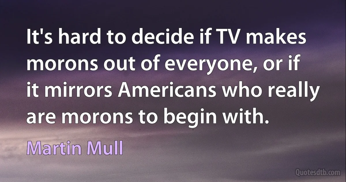 It's hard to decide if TV makes morons out of everyone, or if it mirrors Americans who really are morons to begin with. (Martin Mull)