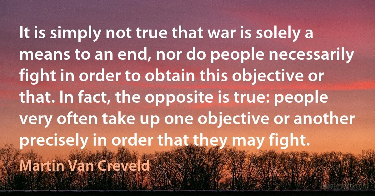 It is simply not true that war is solely a means to an end, nor do people necessarily fight in order to obtain this objective or that. In fact, the opposite is true: people very often take up one objective or another precisely in order that they may fight. (Martin Van Creveld)