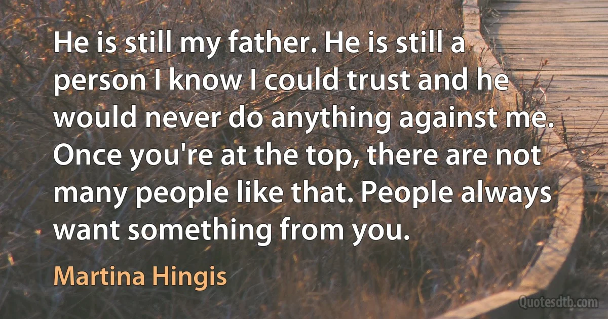 He is still my father. He is still a person I know I could trust and he would never do anything against me. Once you're at the top, there are not many people like that. People always want something from you. (Martina Hingis)