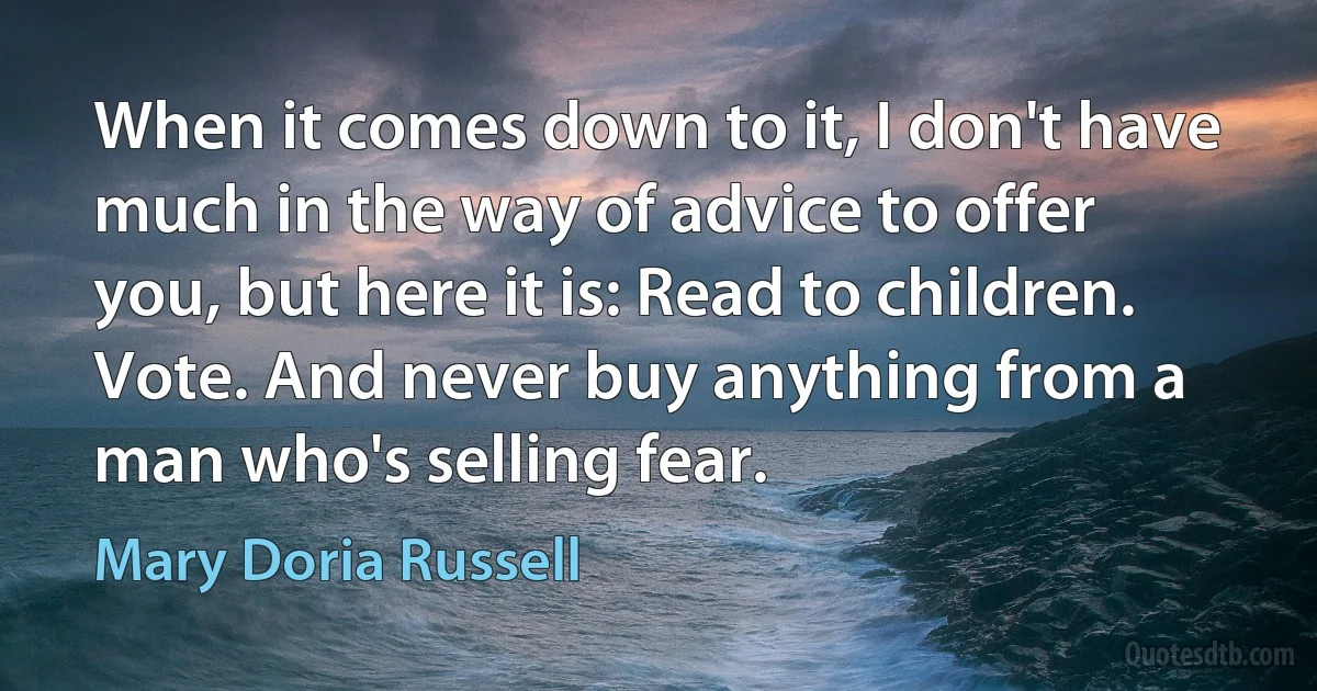 When it comes down to it, I don't have much in the way of advice to offer you, but here it is: Read to children. Vote. And never buy anything from a man who's selling fear. (Mary Doria Russell)