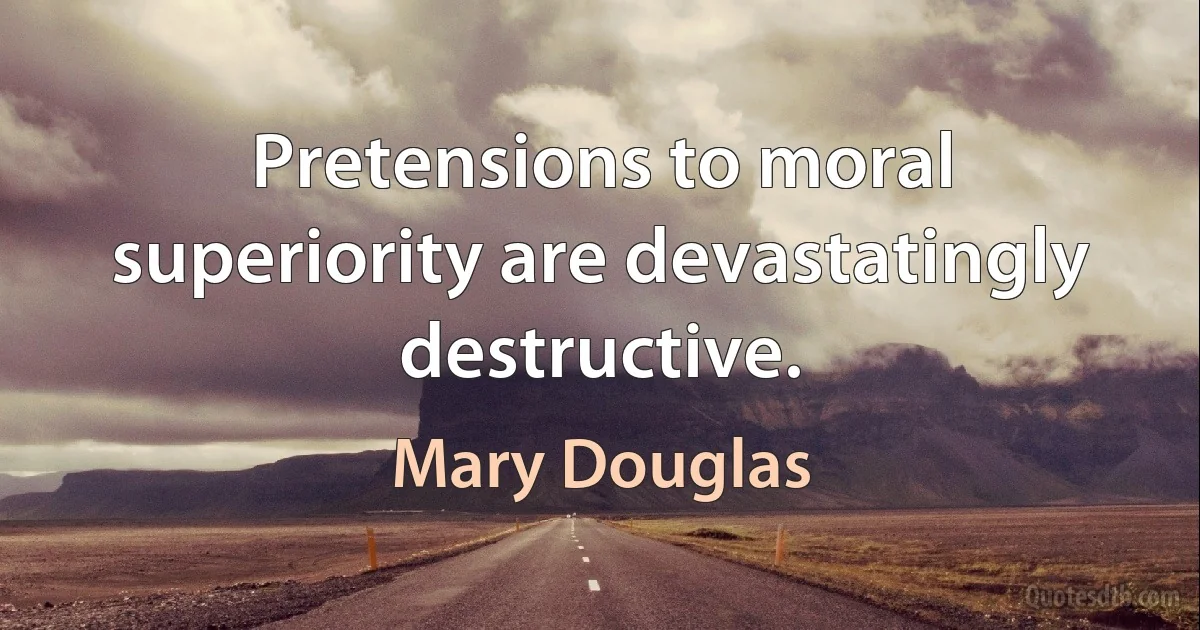 Pretensions to moral superiority are devastatingly destructive. (Mary Douglas)