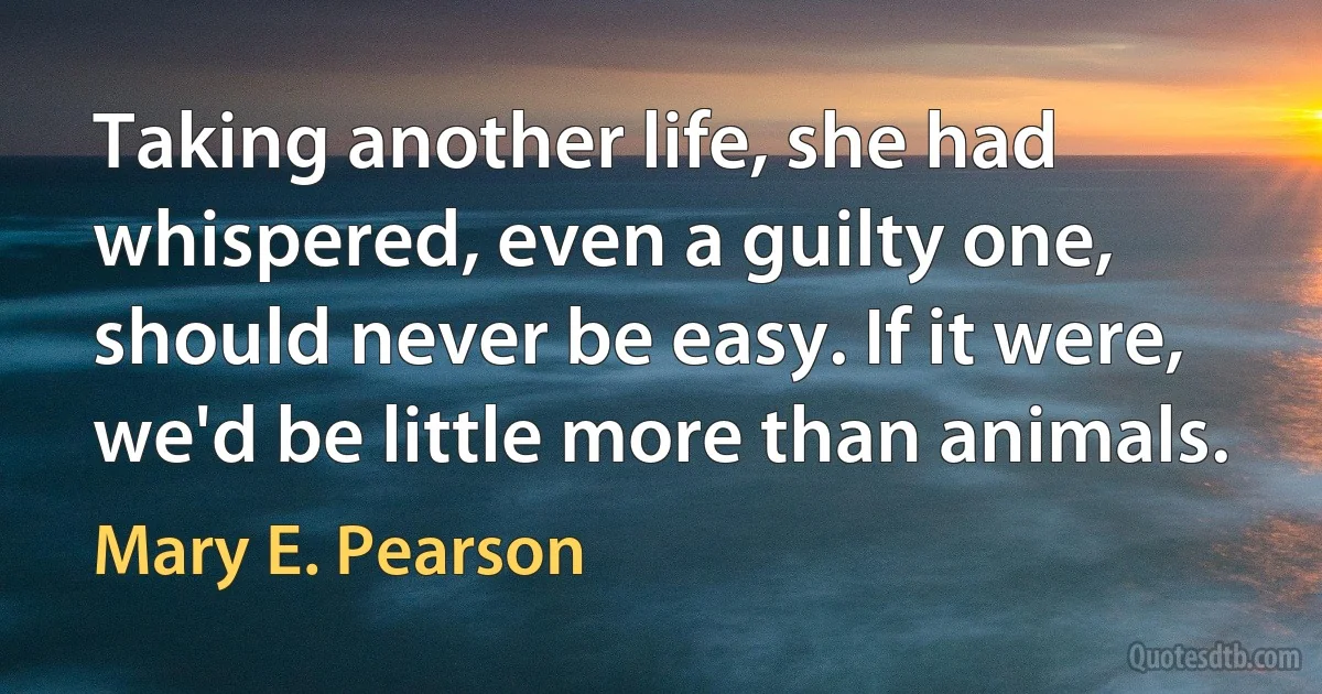 Taking another life, she had whispered, even a guilty one, should never be easy. If it were, we'd be little more than animals. (Mary E. Pearson)