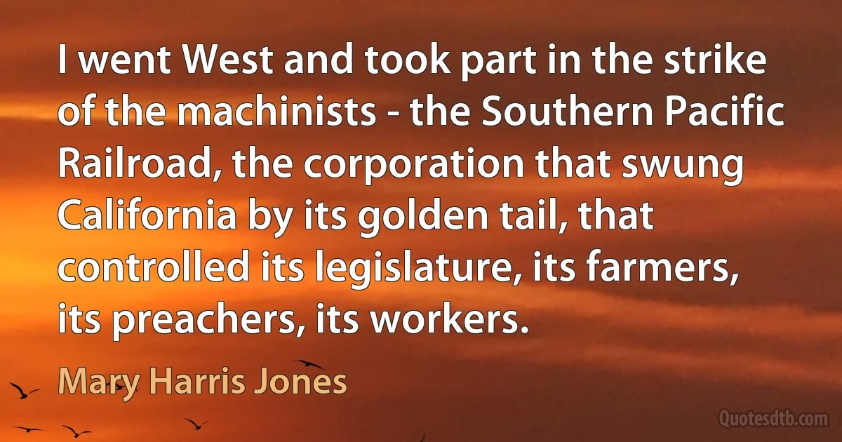 I went West and took part in the strike of the machinists - the Southern Pacific Railroad, the corporation that swung California by its golden tail, that controlled its legislature, its farmers, its preachers, its workers. (Mary Harris Jones)