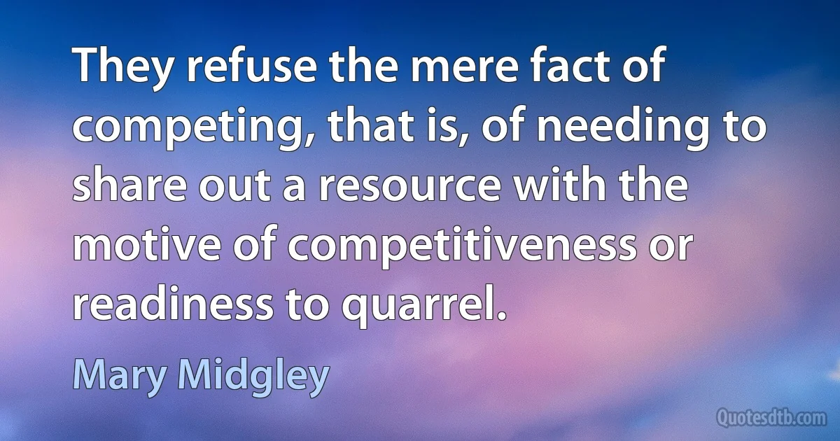 They refuse the mere fact of competing, that is, of needing to share out a resource with the motive of competitiveness or readiness to quarrel. (Mary Midgley)