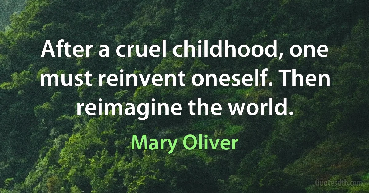 After a cruel childhood, one must reinvent oneself. Then reimagine the world. (Mary Oliver)