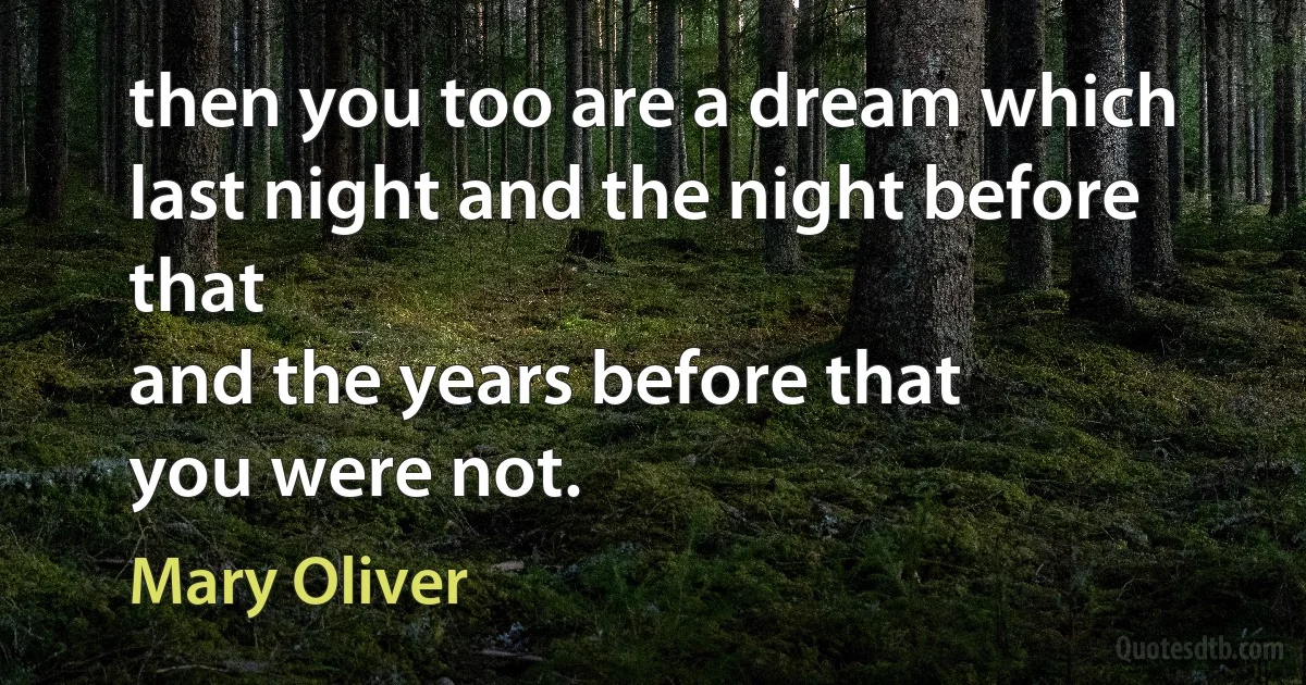 then you too are a dream which last night and the night before that
and the years before that
you were not. (Mary Oliver)