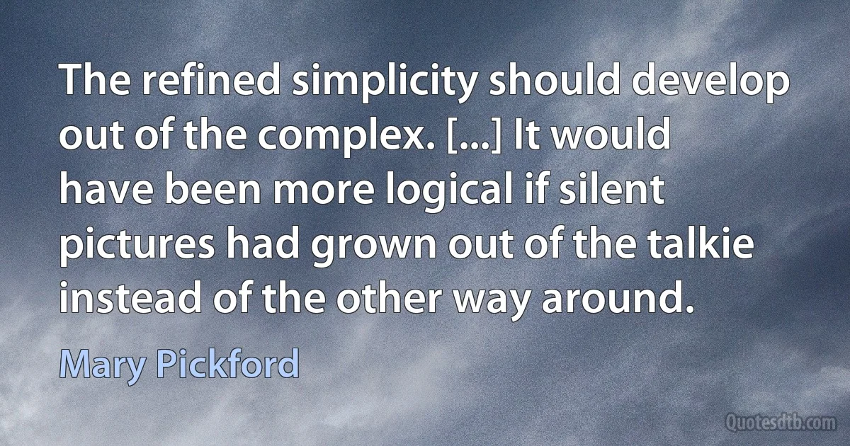 The refined simplicity should develop out of the complex. [...] It would have been more logical if silent pictures had grown out of the talkie instead of the other way around. (Mary Pickford)