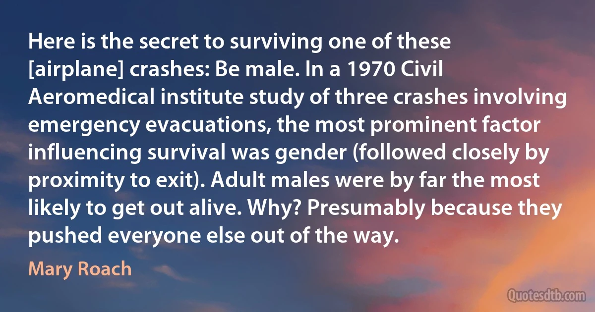 Here is the secret to surviving one of these [airplane] crashes: Be male. In a 1970 Civil Aeromedical institute study of three crashes involving emergency evacuations, the most prominent factor influencing survival was gender (followed closely by proximity to exit). Adult males were by far the most likely to get out alive. Why? Presumably because they pushed everyone else out of the way. (Mary Roach)