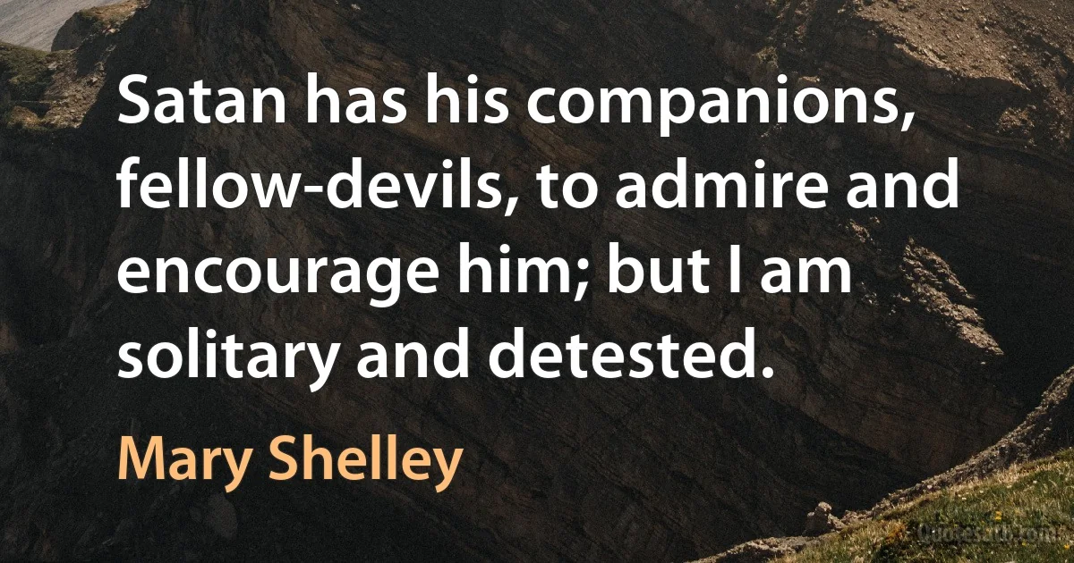 Satan has his companions, fellow-devils, to admire and encourage him; but I am solitary and detested. (Mary Shelley)