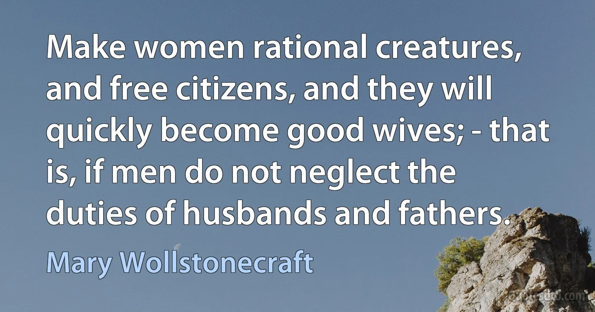 Make women rational creatures, and free citizens, and they will quickly become good wives; - that is, if men do not neglect the duties of husbands and fathers. (Mary Wollstonecraft)