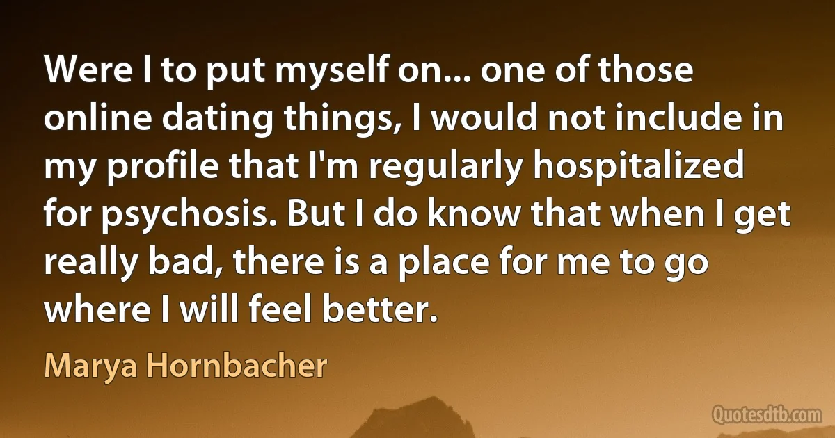 Were I to put myself on... one of those online dating things, I would not include in my profile that I'm regularly hospitalized for psychosis. But I do know that when I get really bad, there is a place for me to go where I will feel better. (Marya Hornbacher)