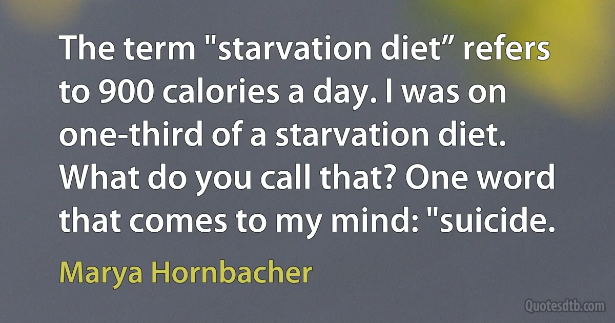 The term "starvation diet” refers to 900 calories a day. I was on one-third of a starvation diet. What do you call that? One word that comes to my mind: "suicide. (Marya Hornbacher)