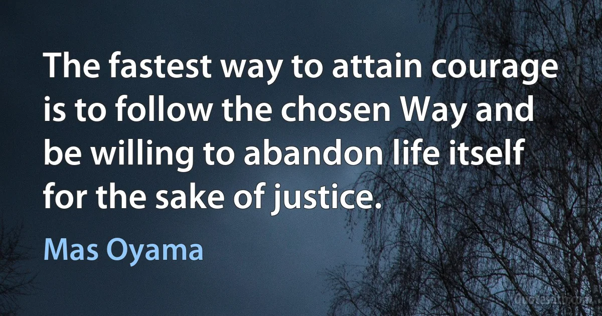 The fastest way to attain courage is to follow the chosen Way and be willing to abandon life itself for the sake of justice. (Mas Oyama)