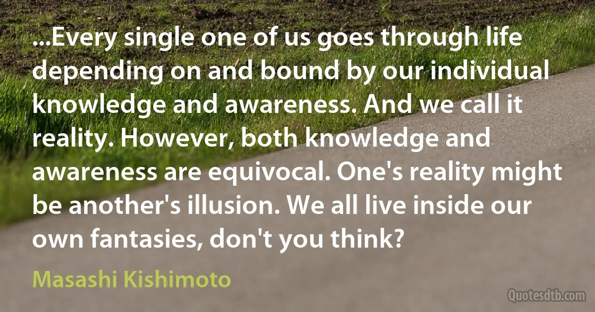 ...Every single one of us goes through life depending on and bound by our individual knowledge and awareness. And we call it reality. However, both knowledge and awareness are equivocal. One's reality might be another's illusion. We all live inside our own fantasies, don't you think? (Masashi Kishimoto)