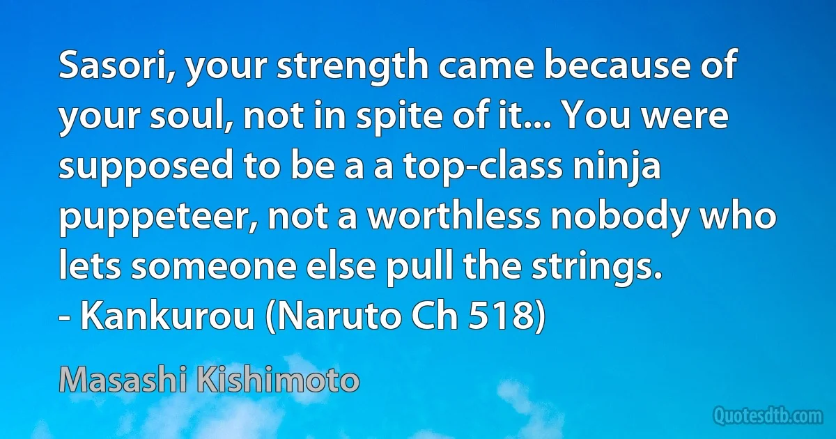 Sasori, your strength came because of your soul, not in spite of it... You were supposed to be a a top-class ninja puppeteer, not a worthless nobody who lets someone else pull the strings.
- Kankurou (Naruto Ch 518) (Masashi Kishimoto)