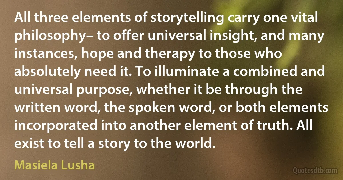 All three elements of storytelling carry one vital philosophy– to offer universal insight, and many instances, hope and therapy to those who absolutely need it. To illuminate a combined and universal purpose, whether it be through the written word, the spoken word, or both elements incorporated into another element of truth. All exist to tell a story to the world. (Masiela Lusha)