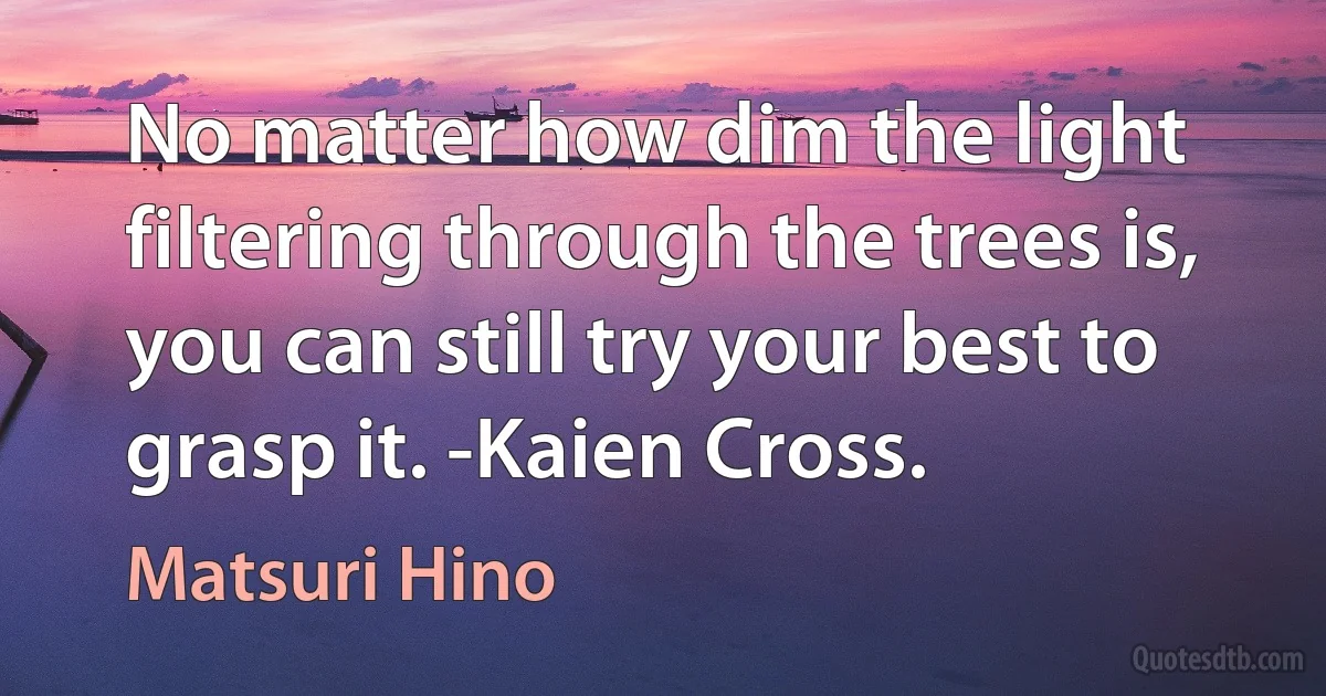 No matter how dim the light filtering through the trees is, you can still try your best to grasp it. -Kaien Cross. (Matsuri Hino)