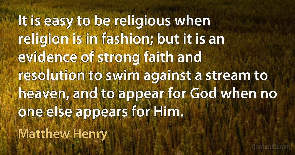 It is easy to be religious when religion is in fashion; but it is an evidence of strong faith and resolution to swim against a stream to heaven, and to appear for God when no one else appears for Him. (Matthew Henry)