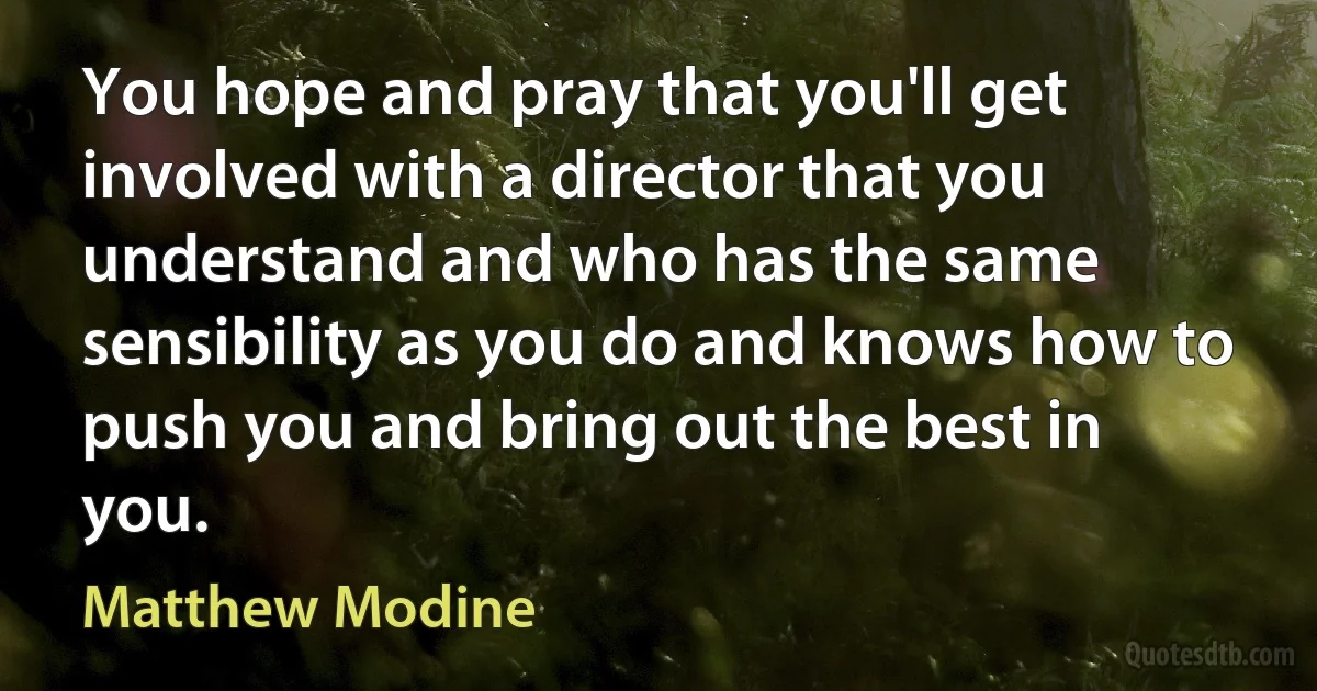 You hope and pray that you'll get involved with a director that you understand and who has the same sensibility as you do and knows how to push you and bring out the best in you. (Matthew Modine)