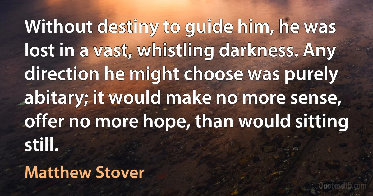 Without destiny to guide him, he was lost in a vast, whistling darkness. Any direction he might choose was purely abitary; it would make no more sense, offer no more hope, than would sitting still. (Matthew Stover)