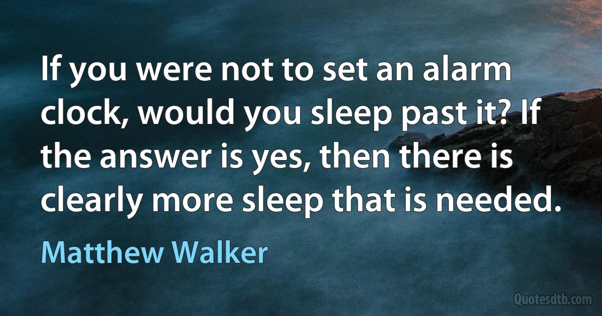 If you were not to set an alarm clock, would you sleep past it? If the answer is yes, then there is clearly more sleep that is needed. (Matthew Walker)