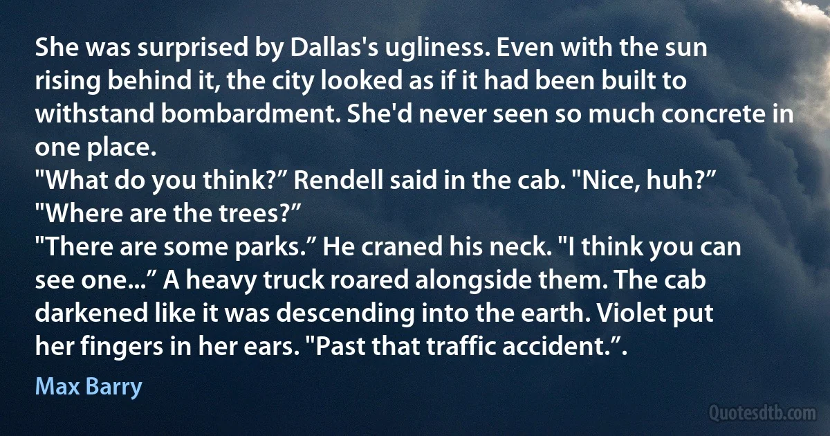 She was surprised by Dallas's ugliness. Even with the sun rising behind it, the city looked as if it had been built to withstand bombardment. She'd never seen so much concrete in one place.
"What do you think?” Rendell said in the cab. "Nice, huh?”
"Where are the trees?”
"There are some parks.” He craned his neck. "I think you can see one...” A heavy truck roared alongside them. The cab darkened like it was descending into the earth. Violet put her fingers in her ears. "Past that traffic accident.”. (Max Barry)