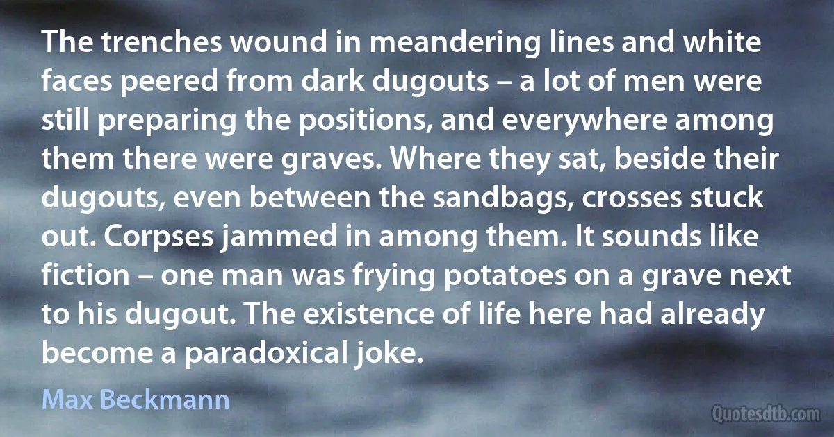 The trenches wound in meandering lines and white faces peered from dark dugouts – a lot of men were still preparing the positions, and everywhere among them there were graves. Where they sat, beside their dugouts, even between the sandbags, crosses stuck out. Corpses jammed in among them. It sounds like fiction – one man was frying potatoes on a grave next to his dugout. The existence of life here had already become a paradoxical joke. (Max Beckmann)