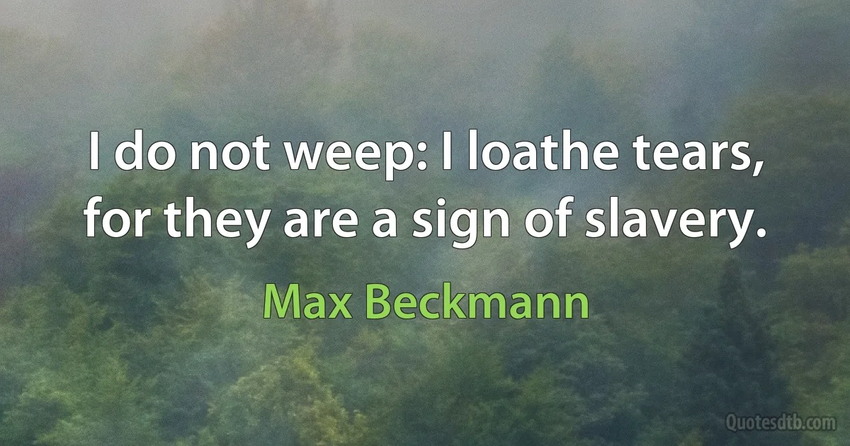 I do not weep: I loathe tears, for they are a sign of slavery. (Max Beckmann)