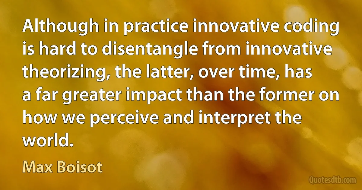 Although in practice innovative coding is hard to disentangle from innovative theorizing, the latter, over time, has a far greater impact than the former on how we perceive and interpret the world. (Max Boisot)