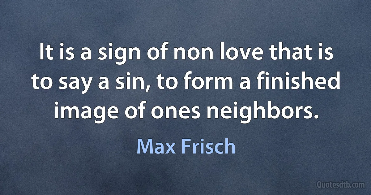 It is a sign of non love that is to say a sin, to form a finished image of ones neighbors. (Max Frisch)