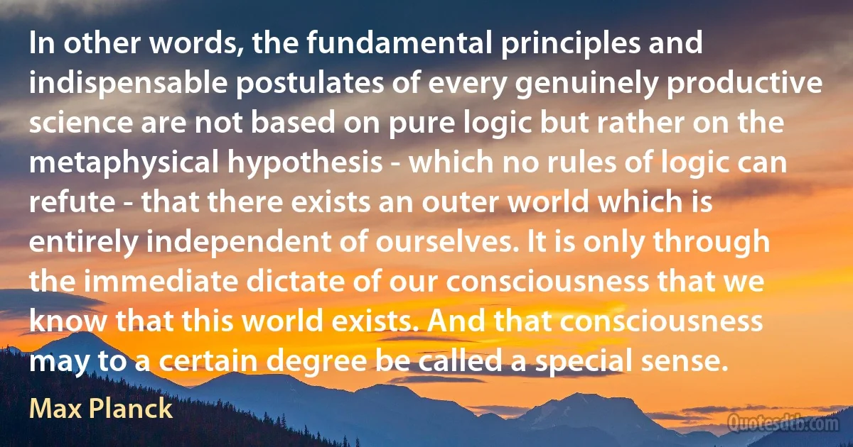 In other words, the fundamental principles and indispensable postulates of every genuinely productive science are not based on pure logic but rather on the metaphysical hypothesis - which no rules of logic can refute - that there exists an outer world which is entirely independent of ourselves. It is only through the immediate dictate of our consciousness that we know that this world exists. And that consciousness may to a certain degree be called a special sense. (Max Planck)