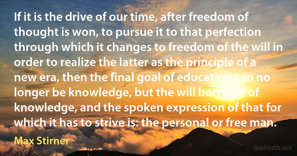 If it is the drive of our time, after freedom of thought is won, to pursue it to that perfection through which it changes to freedom of the will in order to realize the latter as the principle of a new era, then the final goal of education can no longer be knowledge, but the will born out of knowledge, and the spoken expression of that for which it has to strive is: the personal or free man. (Max Stirner)