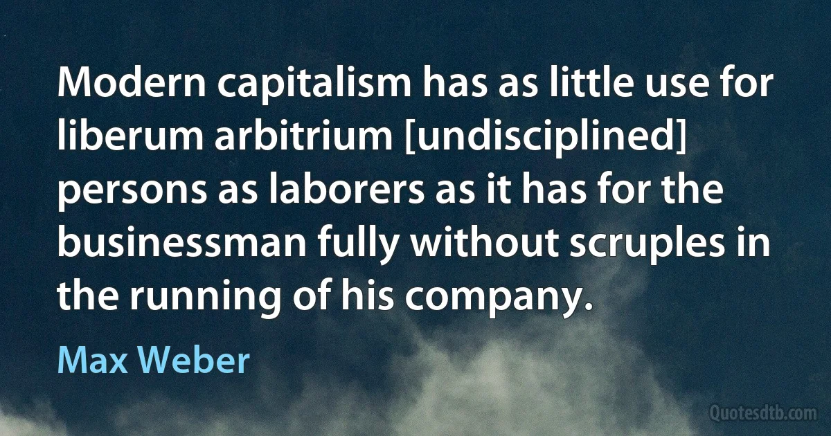 Modern capitalism has as little use for liberum arbitrium [undisciplined] persons as laborers as it has for the businessman fully without scruples in the running of his company. (Max Weber)